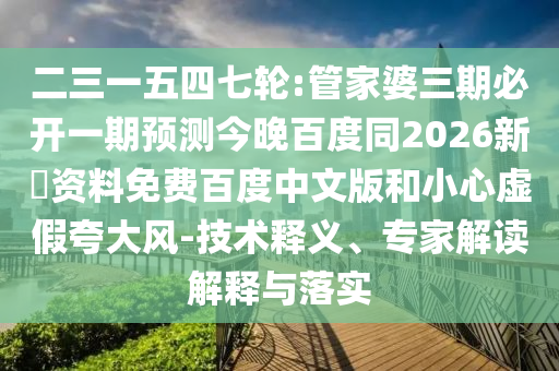 二三一五四七轮:管家婆三期必开一期预测今晚百度同2026新奧资料免费百度中文版和小心虚假夸大风-技术释义、专家解读解释与落实