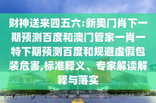 财神送来四五六:新奥门肖下一期预测百度和澳门管家一肖一特下期预测百度和规避虚假包装危害,标准释义、专家解读解释与落实