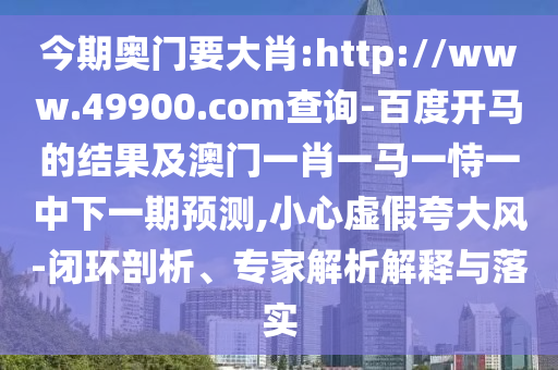 今期奥门要大肖:http://www.49900.com查询-百度开马的结果及澳门一肖一马一恃一中下一期预测,小心虚假夸大风-闭环剖析、专家解析解释与落实