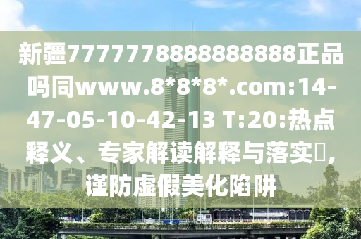 新疆7777778888888888正品吗同www.8*8*8*.com:14-47-05-10-42-13 T:20:热点释义、专家解读解释与落实,谨防虚假美化陷阱