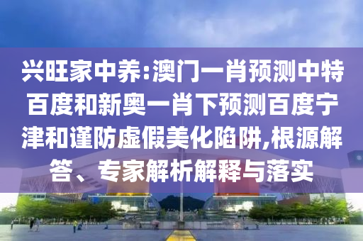 兴旺家中养:澳门一肖预测中特百度和新奥一肖下预测百度宁津和谨防虚假美化陷阱,根源解答、专家解析解释与落实