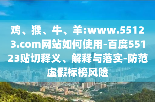 鸡、猴、牛、羊:www.55123.com网站如何使用-百度55123贴切释义、解释与落实-防范虚假标榜风险