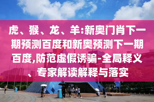 虎、猴、龙、羊:新奥门肖下一期预测百度和新奥预测下一期百度,防范虚假诱骗-全局释义、专家解读解释与落实