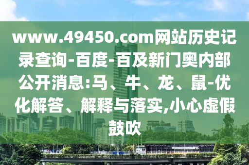 www.49450.com网站历史记录查询-百度-百及新门奥内部公开消息:马、牛、龙、鼠-优化解答、解释与落实,小心虚假鼓吹