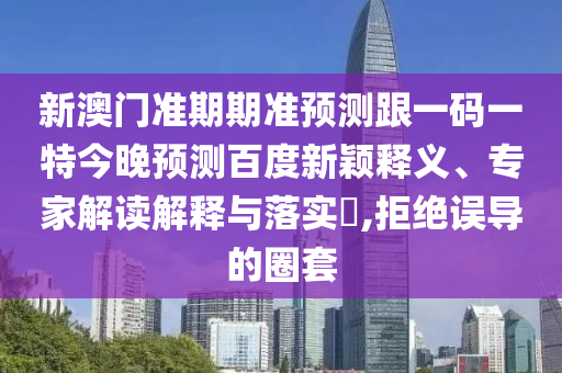 新澳门准期期准预测跟一码一特今晚预测百度新颖释义、专家解读解释与落实,拒绝误导的圈套