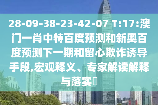28-09-38-23-42-07 T:17:澳门一肖中特百度预测和新奥百度预测下一期和留心欺诈诱导手段,宏观释义、专家解读解释与落实