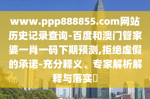 www.ppp888855.com网站历史记录查询-百度和澳门管家婆一肖一码下期预测,拒绝虚假的承诺-充分释义、专家解析解释与落实