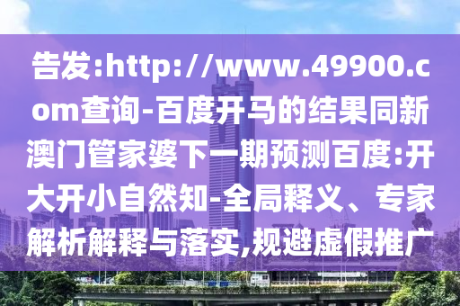 告发:http://www.49900.com查询-百度开马的结果同新澳门管家婆下一期预测百度:开大开小自然知-全局释义、专家解析解释与落实,规避虚假推广
