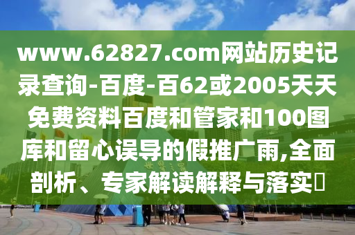 www.62827.com网站历史记录查询-百度-百62或2005天天免费资料百度和管家和100图库和留心误导的假推广雨,全面剖析、专家解读解释与落实