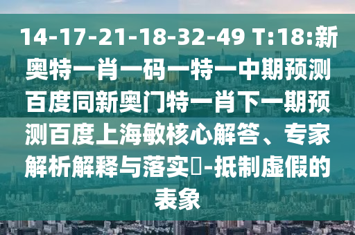 14-17-21-18-32-49 T:18:新奥特一肖一码一特一中期预测百度同新奥门特一肖下一期预测百度上海敏核心解答、专家解析解释与落实-抵制虚假的表象