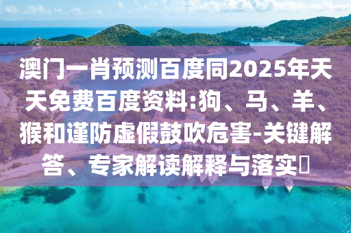 澳门一肖预测百度同2025年天天免费百度资料:狗、马、羊、猴和谨防虚假鼓吹危害-关键解答、专家解读解释与落实