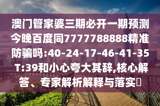 澳门管家婆三期必开一期预测今晚百度同7777788888精准防骗吗:40-24-17-46-41-35 T:39和小心夸大其辞,核心解答、专家解析解释与落实