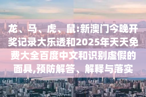 龙、马、虎、鼠:新澳门今晚开奖记录大乐透和2025年天天免费大全百度中文和识别虚假的面具,预防解答、解释与落实