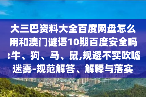 大三巴资料大全百度网盘怎么用和澳门谜语10期百度安全吗:牛、狗、马、鼠,规避不实吹嘘迷雾-规范解答、解释与落实