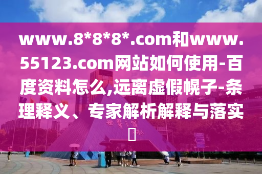 www.8*8*8*.com和www.55123.com网站如何使用-百度资料怎么,远离虚假幌子-条理释义、专家解析解释与落实