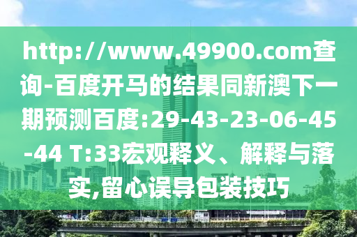 http://www.49900.com查询-百度开马的结果同新澳下一期预测百度:29-43-23-06-45-44 T:33宏观释义、解释与落实,留心误导包装技巧
