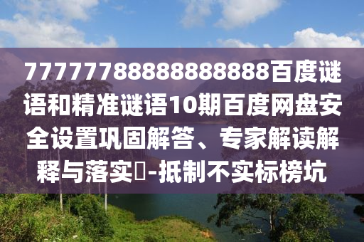 77777788888888888百度谜语和精准谜语10期百度网盘安全设置巩固解答、专家解读解释与落实-抵制不实标榜坑