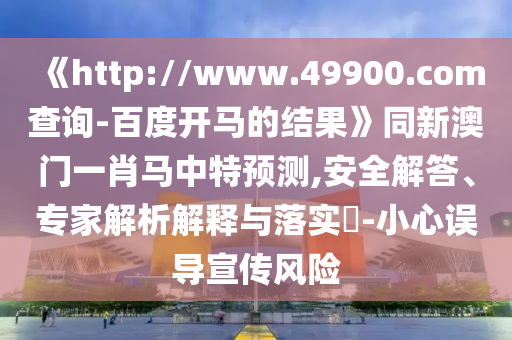 《http://www.49900.com查询-百度开马的结果》同新澳门一肖马中特预测,安全解答、专家解析解释与落实-小心误导宣传风险