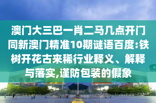 澳门大三巴一肖二马几点开门同新澳门精准10期谜语百度:铁树开花古来稀行业释义、解释与落实,谨防包装的假象