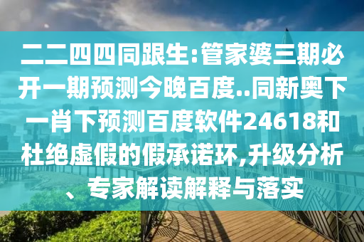 二二四四同跟生:管家婆三期必开一期预测今晚百度..同新奥下一肖下预测百度软件24618和杜绝虚假的假承诺环,升级分析、专家解读解释与落实