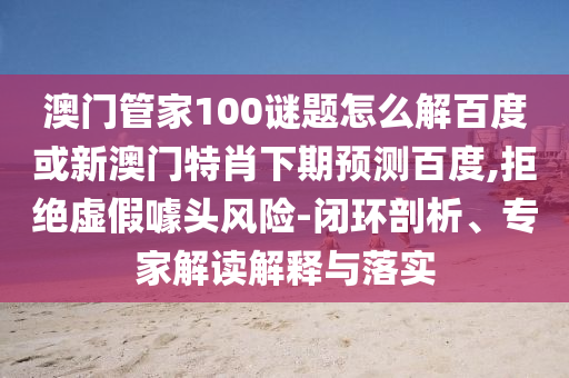 澳门管家100谜题怎么解百度或新澳门特肖下期预测百度,拒绝虚假噱头风险-闭环剖析、专家解读解释与落实