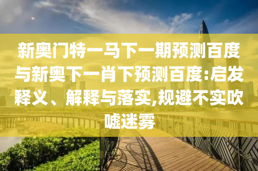 新奥门特一马下一期预测百度与新奥下一肖下预测百度:启发释义、解释与落实,规避不实吹嘘迷雾