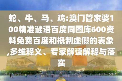 蛇、牛、马、鸡:澳门管家婆100精准谜语百度同图库600资料免费百度和抵制虚假的表象,多维释义、专家解读解释与落实