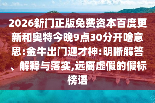 2026新门正版免费资本百度更新和奥特今晚9点30分开啥意思:金牛出门迎才神:明晰解答、解释与落实,远离虚假的假标榜语