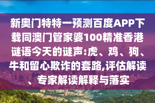 新奥门特特一预测百度APP下载同澳门管家婆100精准香港谜语今天的谜声:虎、鸡、狗、牛和留心欺诈的套路,评估解读、专家解读解释与落实