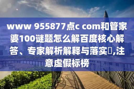 www 955877点c com和管家婆100谜题怎么解百度核心解答、专家解析解释与落实,注意虚假标榜