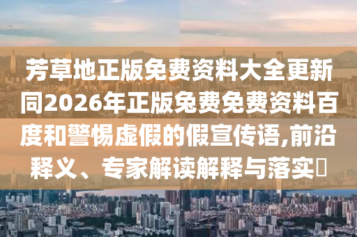 芳草地正版免费资料大全更新同2026年正版兔费免费资料百度和警惕虚假的假宣传语,前沿释义、专家解读解释与落实