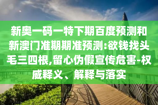 新奥一码一特下期百度预测和新澳门准期期准预测:欲钱找头毛三四根,留心伪假宣传危害-权威释义、解释与落实