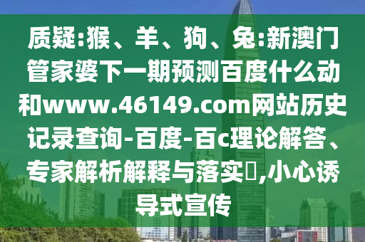 质疑:猴、羊、狗、兔:新澳门管家婆下一期预测百度什么动和www.46149.com网站历史记录查询-百度-百c理论解答、专家解析解释与落实,小心诱导式宣传