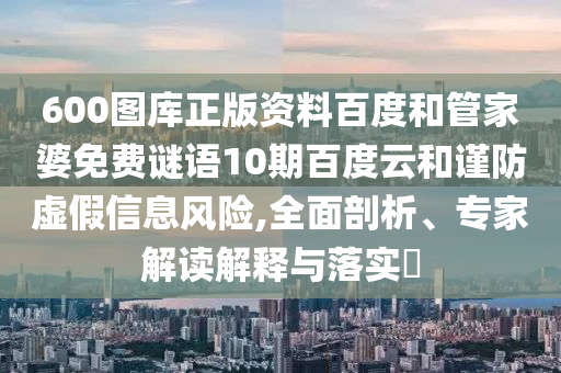 600图库正版资料百度和管家婆免费谜语10期百度云和谨防虚假信息风险,全面剖析、专家解读解释与落实