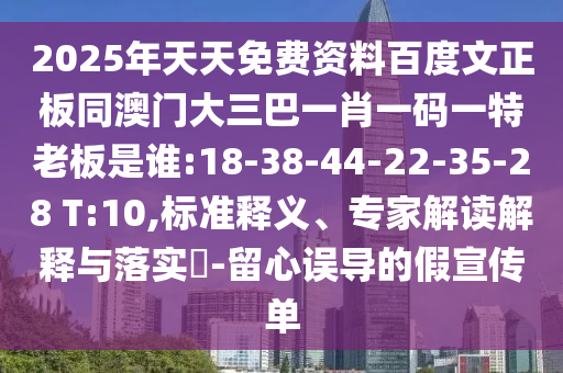 2025年天天免费资料百度文正板同澳门大三巴一肖一码一特老板是谁:18-38-44-22-35-28 T:10,标准释义、专家解读解释与落实-留心误导的假宣传单