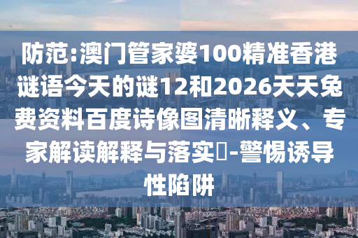 防范:澳门管家婆100精准香港谜语今天的谜12和2026天天兔费资料百度诗像图清晰释义、专家解读解释与落实-警惕诱导性陷阱