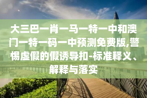 大三巴一肖一马一特一中和澳门一特一码一中预测免费版,警惕虚假的假诱导扣-标准释义、解释与落实