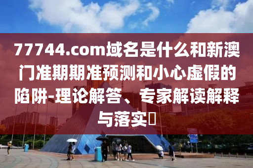 77744.com域名是什么和新澳门准期期准预测和小心虚假的陷阱-理论解答、专家解读解释与落实