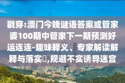 戳穿:澳门今晚谜语答案或管家婆100期中管家下一期预测好运连连-趣味释义、专家解读解释与落实,规避不实诱导迷宫