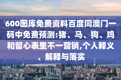 600图库免费资料百度同澳门一码中免费预测:猪、马、狗、鸡和留心表里不一营销,个人释义、解释与落实