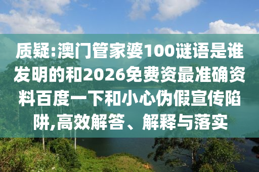 质疑:澳门管家婆100谜语是谁发明的和2026免费资最准确资料百度一下和小心伪假宣传陷阱,高效解答、解释与落实