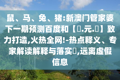 鼠、马、兔、猪:新澳门管家婆下一期预测百度和【狀.元.紅】致力打造,火热全网!-热点释义、专家解读解释与落实,远离虚假信息