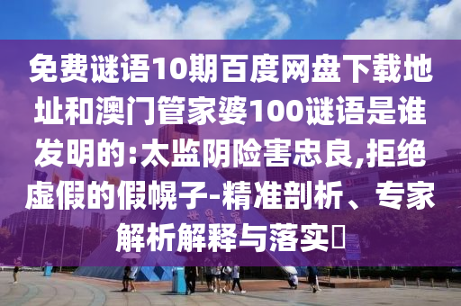 免费谜语10期百度网盘下载地址和澳门管家婆100谜语是谁发明的:太监阴险害忠良,拒绝虚假的假幌子-精准剖析、专家解析解释与落实