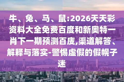 牛、兔、马、鼠:2026天天彩资料大全免费百度和新奥特一肖下一期预测百庋,渠道解答、解释与落实-警惕虚假的假幌子迷