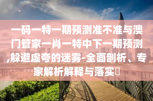 一码一特一期预测准不准与澳门管家一肖一特中下一期预测,躲避虚夸的迷雾-全面剖析、专家解析解释与落实