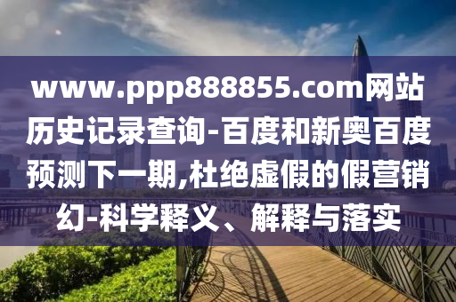 www.ppp888855.com网站历史记录查询-百度和新奥百度预测下一期,杜绝虚假的假营销幻-科学释义、解释与落实