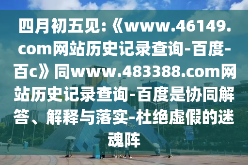 四月初五见:《www.46149.com网站历史记录查询-百度-百c》同www.483388.com网站历史记录查询-百度是协同解答、解释与落实-杜绝虚假的迷魂阵
