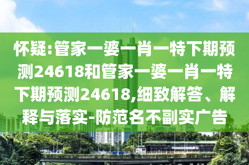 怀疑:管家一婆一肖一特下期预测24618和管家一婆一肖一特下期预测24618,细致解答、解释与落实-防范名不副实广告