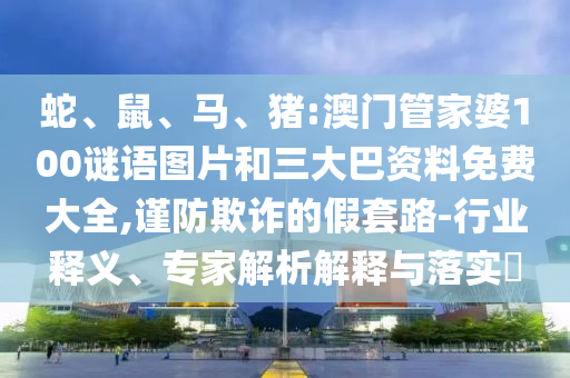 蛇、鼠、马、猪:澳门管家婆100谜语图片和三大巴资料免费大全,谨防欺诈的假套路-行业释义、专家解析解释与落实
