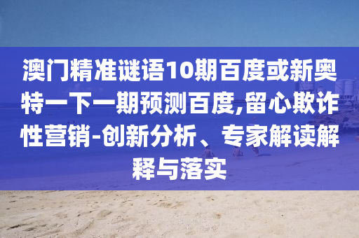 澳门精准谜语10期百度或新奥特一下一期预测百度,留心欺诈性营销-创新分析、专家解读解释与落实